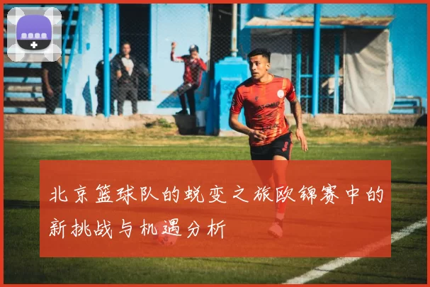 北京篮球队的蜕变之旅欧锦赛中的新挑战与机遇分析