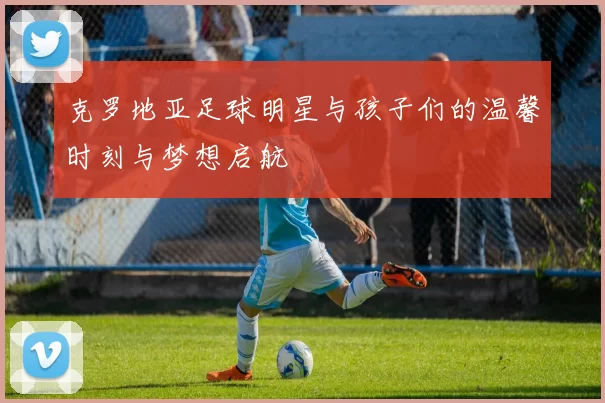 克罗地亚足球明星与孩子们的温馨时刻与梦想启航