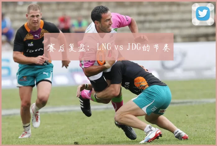 赛后复盘：LNG vs JDG的节奏