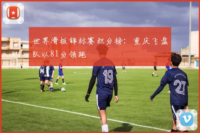 世界滑板锦标赛积分榜：重庆飞盘队以81分领跑