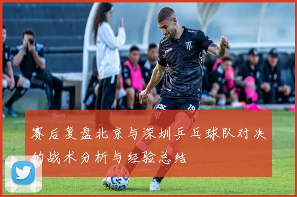 赛后复盘北京与深圳乒乓球队对决的战术分析与经验总结