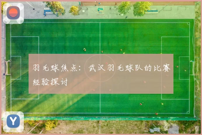 羽毛球焦点：武汉羽毛球队的比赛经验探讨