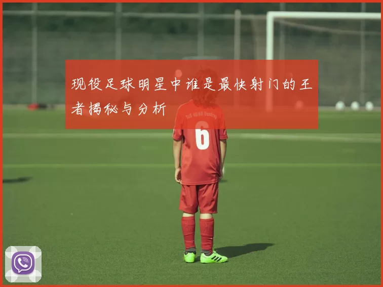 现役足球明星中谁是最快射门的王者揭秘与分析
