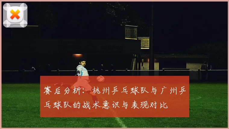 赛后分析：杭州乒乓球队与广州乒乓球队的战术意识与表现对比