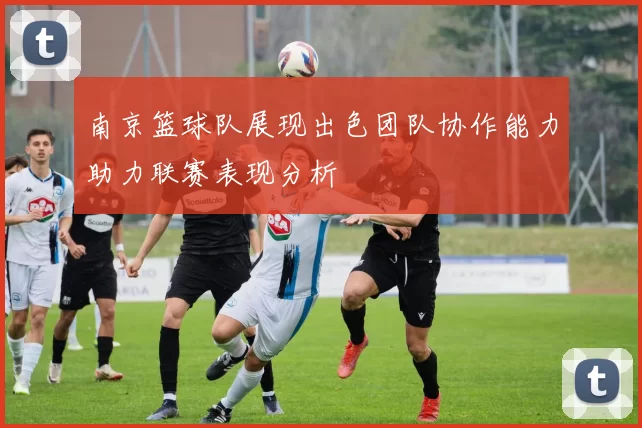 南京篮球队展现出色团队协作能力助力联赛表现分析